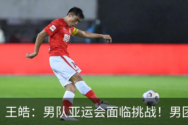 王皓：男队亚运会面临挑战！男团必须夺首金开好头 王楚钦是领军
